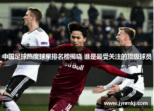 中国足球热度球星排名榜揭晓 谁是最受关注的顶级球员